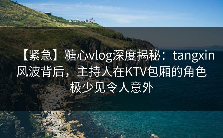 【紧急】糖心vlog深度揭秘：tangxin风波背后，主持人在KTV包厢的角色极少见令人意外