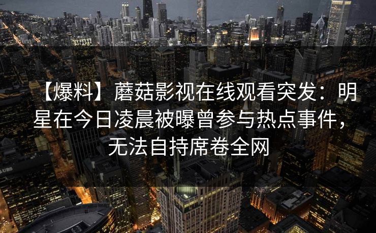 【爆料】蘑菇影视在线观看突发：明星在今日凌晨被曝曾参与热点事件，无法自持席卷全网