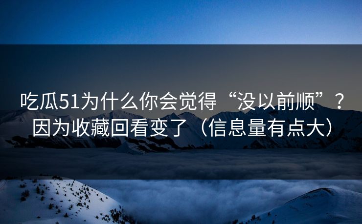 吃瓜51为什么你会觉得“没以前顺”?因为收藏回看变了(信息量有点大)
