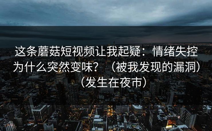 这条蘑菇短视频让我起疑:情绪失控为什么突然变味?(被我发现的漏洞)(发生在夜市)