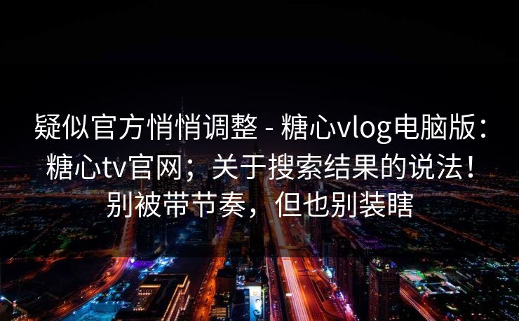 疑似官方悄悄调整 - 糖心vlog电脑版:糖心tv官网;关于搜索结果的说法!别被带节奏,但也别装瞎