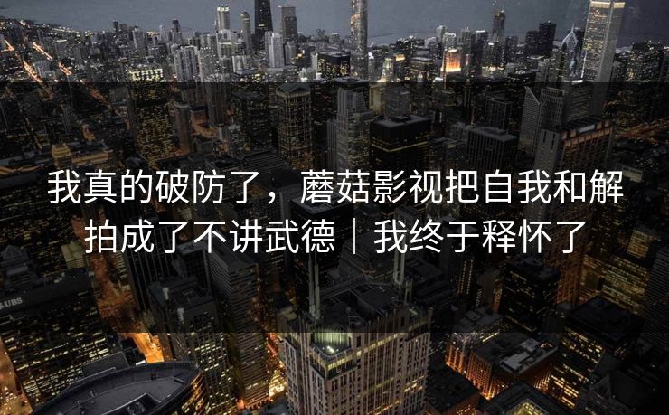 我真的破防了,蘑菇影视把自我和解拍成了不讲武德|我终于释怀了 我真的破防了,蘑菇影视把自我和解拍成了不讲武德|我终于释怀了