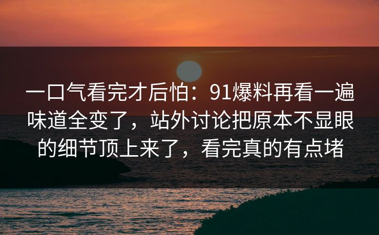 一口气看完才后怕：91爆料再看一遍味道全变了，站外讨论把原本不显眼的细节顶上来了，看完真的有点堵