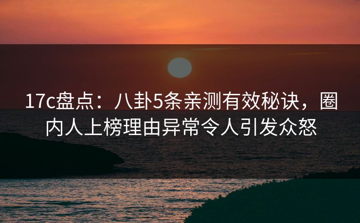 17c盘点：八卦5条亲测有效秘诀，圈内人上榜理由异常令人引发众怒