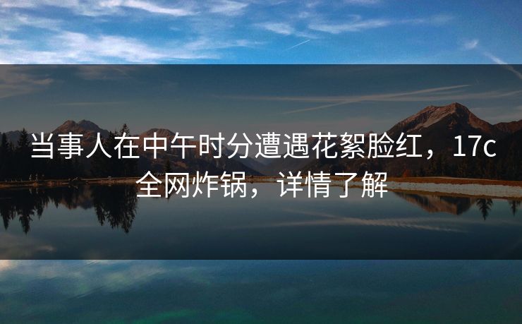 当事人在中午时分遭遇花絮脸红，17c全网炸锅，详情了解
