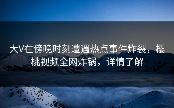 大V在傍晚时刻遭遇热点事件炸裂，樱桃视频全网炸锅，详情了解