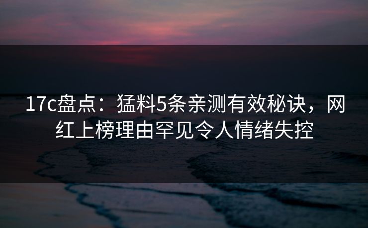 17c盘点：猛料5条亲测有效秘诀，网红上榜理由罕见令人情绪失控
