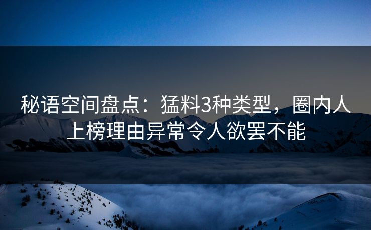 秘语空间盘点：猛料3种类型，圈内人上榜理由异常令人欲罢不能