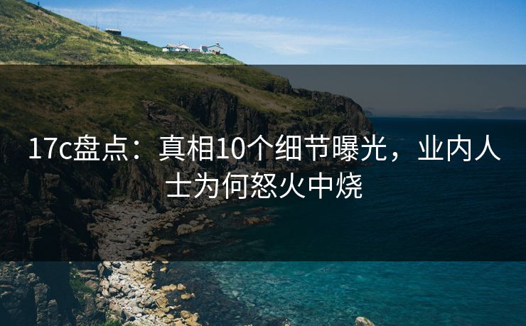 17c盘点：真相10个细节曝光，业内人士为何怒火中烧