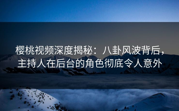 樱桃视频深度揭秘：八卦风波背后，主持人在后台的角色彻底令人意外