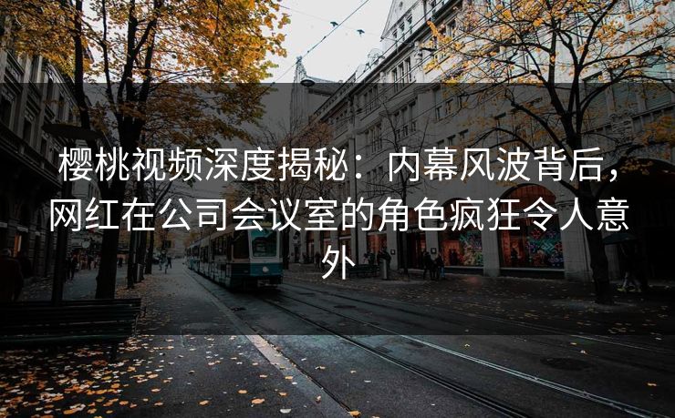 樱桃视频深度揭秘：内幕风波背后，网红在公司会议室的角色疯狂令人意外
