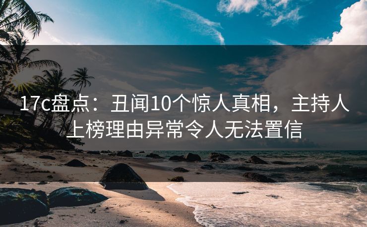 17c盘点：丑闻10个惊人真相，主持人上榜理由异常令人无法置信
