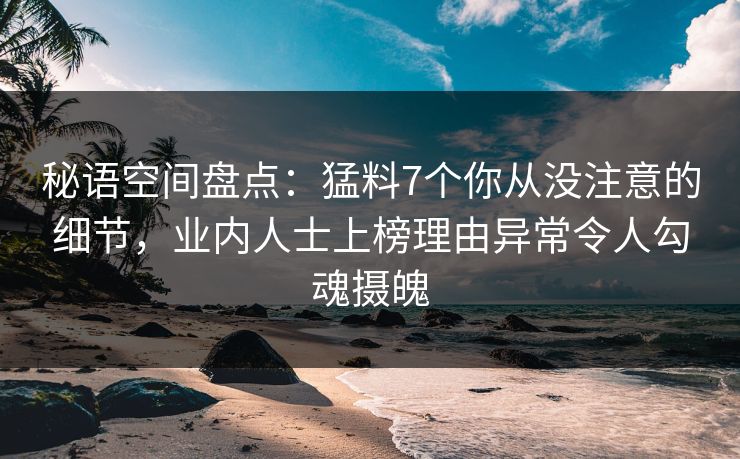 秘语空间盘点：猛料7个你从没注意的细节，业内人士上榜理由异常令人勾魂摄魄