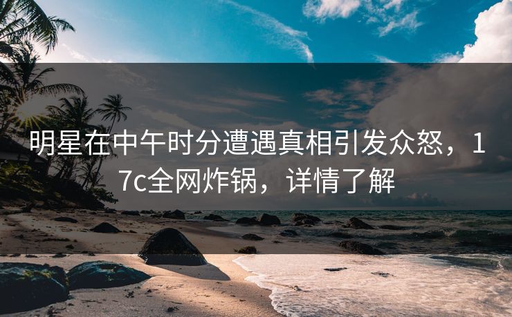 明星在中午时分遭遇真相引发众怒，17c全网炸锅，详情了解