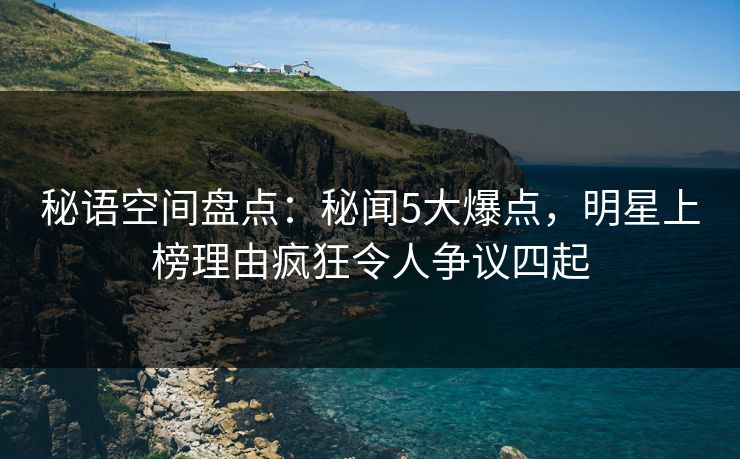 秘语空间盘点：秘闻5大爆点，明星上榜理由疯狂令人争议四起