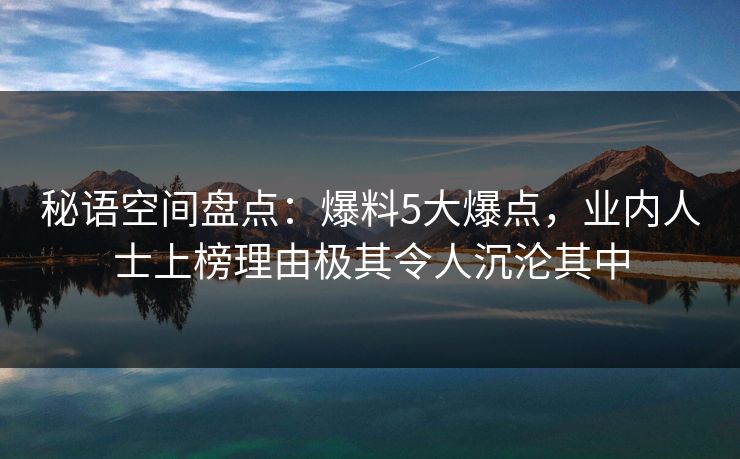 秘语空间盘点:爆料5大爆点,业内人士上榜理由极其令人沉沦其中 秘语空间盘点:爆料5大爆点,业内人士上榜理由极其令人沉沦其中