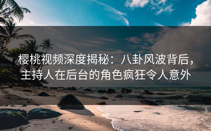 樱桃视频深度揭秘：八卦风波背后，主持人在后台的角色疯狂令人意外