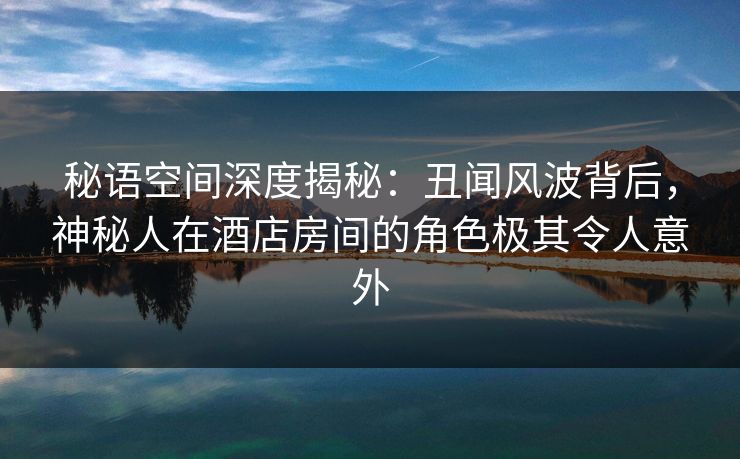 秘语空间深度揭秘：丑闻风波背后，神秘人在酒店房间的角色极其令人意外
