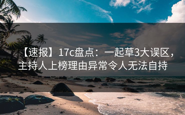 【速报】17c盘点：一起草3大误区，主持人上榜理由异常令人无法自持