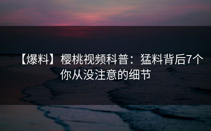 【爆料】樱桃视频科普：猛料背后7个你从没注意的细节