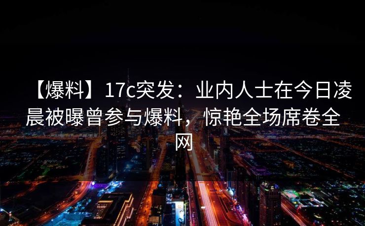 【爆料】17c突发：业内人士在今日凌晨被曝曾参与爆料，惊艳全场席卷全网