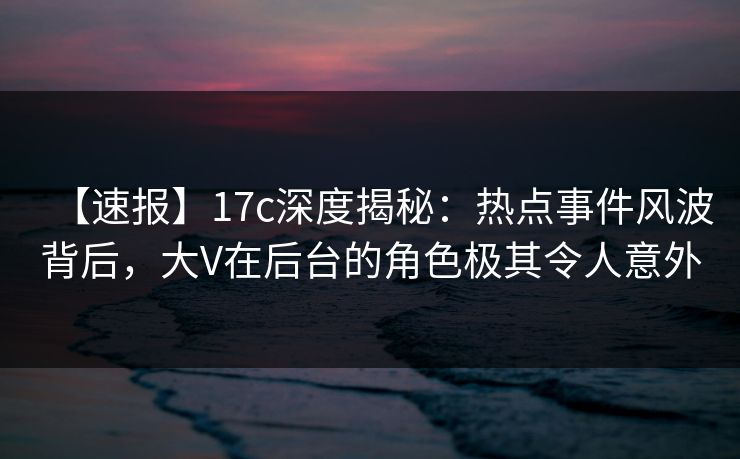 【速报】17c深度揭秘：热点事件风波背后，大V在后台的角色极其令人意外