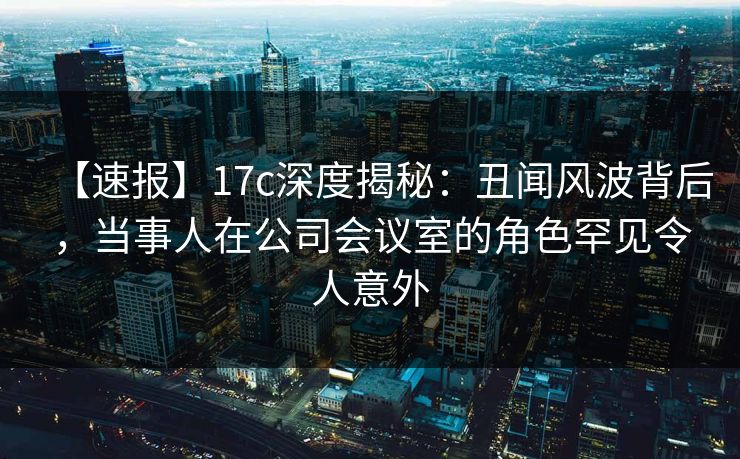 【速报】17c深度揭秘：丑闻风波背后，当事人在公司会议室的角色罕见令人意外
