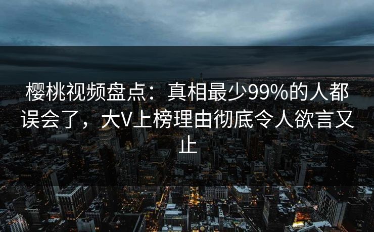 樱桃视频盘点:真相最少99%的人都误会了,大V上榜理由彻底令人欲言又止 樱桃视频盘点:真相最少99%的人都误会了,大V上榜理由彻底令人欲言又止