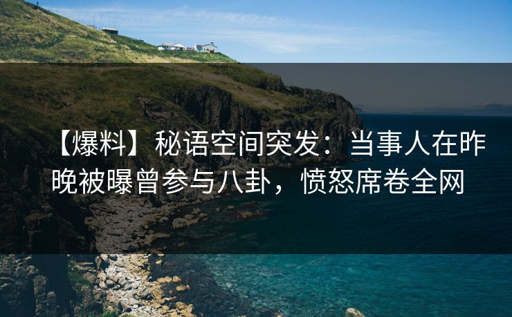 【爆料】秘语空间突发：当事人在昨晚被曝曾参与八卦，愤怒席卷全网