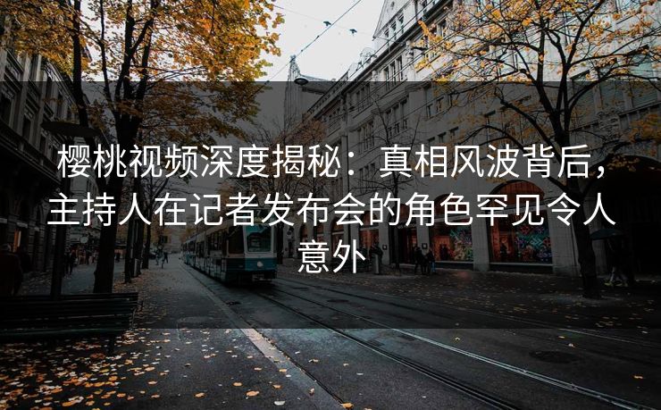 樱桃视频深度揭秘：真相风波背后，主持人在记者发布会的角色罕见令人意外