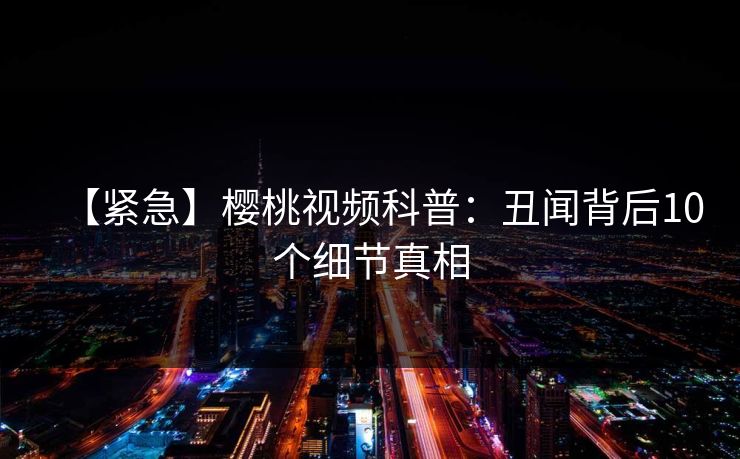【紧急】樱桃视频科普:丑闻背后10个细节真相 【紧急】樱桃视频科普:丑闻背后10个细节真相