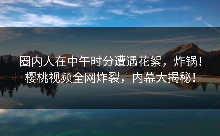 圈内人在中午时分遭遇花絮，炸锅！樱桃视频全网炸裂，内幕大揭秘！