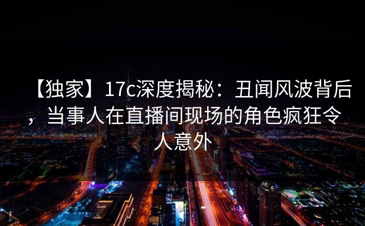 【独家】17c深度揭秘：丑闻风波背后，当事人在直播间现场的角色疯狂令人意外