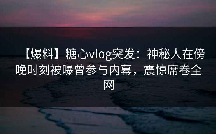 【爆料】糖心vlog突发：神秘人在傍晚时刻被曝曾参与内幕，震惊席卷全网