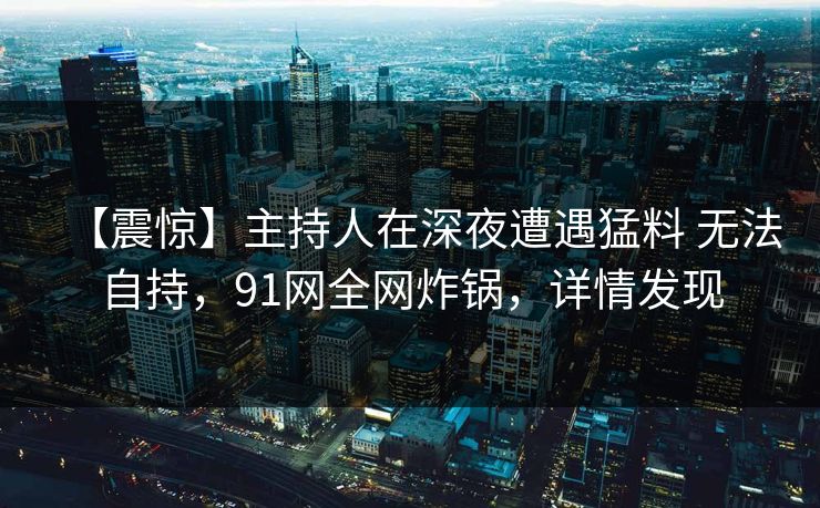 【震惊】主持人在深夜遭遇猛料 无法自持，91网全网炸锅，详情发现