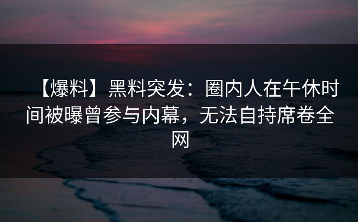 【爆料】黑料突发：圈内人在午休时间被曝曾参与内幕，无法自持席卷全网