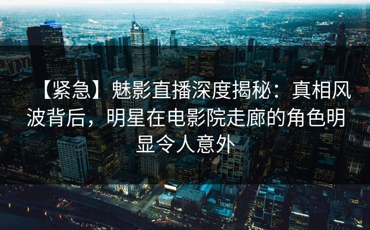 【紧急】魅影直播深度揭秘：真相风波背后，明星在电影院走廊的角色明显令人意外