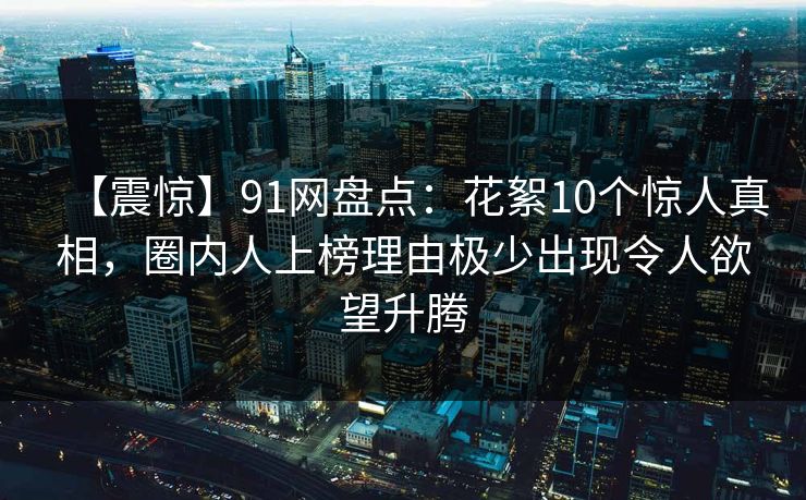 【震惊】91网盘点：花絮10个惊人真相，圈内人上榜理由极少出现令人欲望升腾