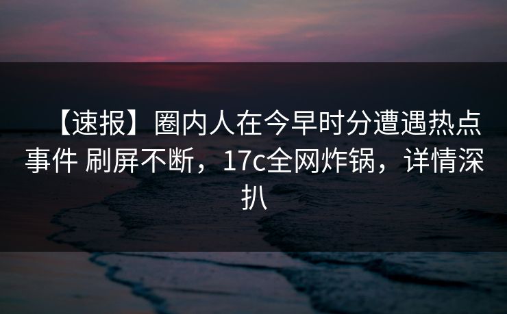 【速报】圈内人在今早时分遭遇热点事件 刷屏不断，17c全网炸锅，详情深扒