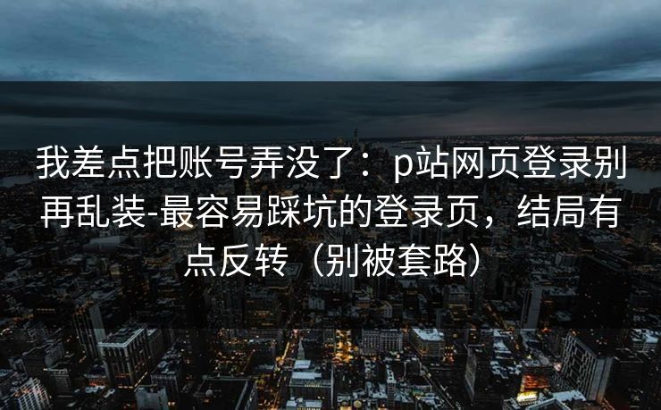 详细阅读:我差点把账号弄没了:p站网页登录别再乱装-最容易踩坑的登录页,结局有点反转(别被套路) 我差点把账号弄没了:p站网页登录别再乱装-最容易踩坑的登录页,结局有点反转(别被套路)